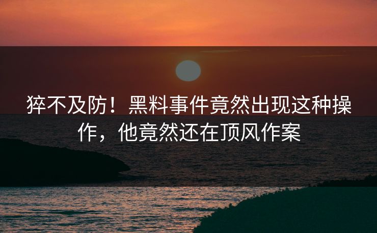 猝不及防！黑料事件竟然出现这种操作，他竟然还在顶风作案