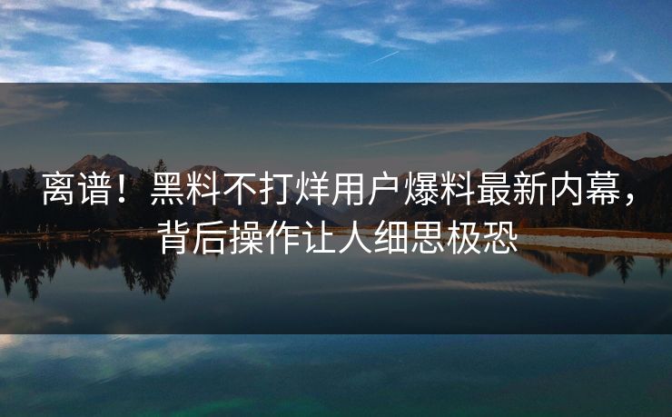 离谱！黑料不打烊用户爆料最新内幕，背后操作让人细思极恐