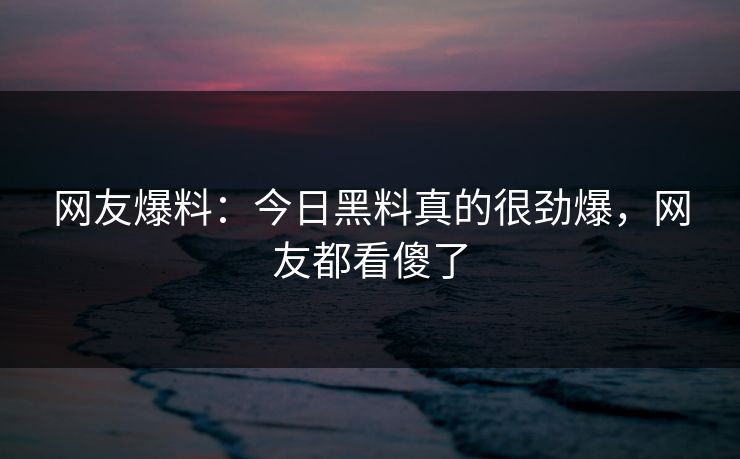 网友爆料：今日黑料真的很劲爆，网友都看傻了