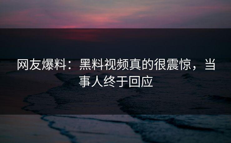 网友爆料：黑料视频真的很震惊，当事人终于回应