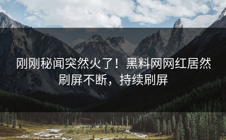 刚刚秘闻突然火了！黑料网网红居然刷屏不断，持续刷屏