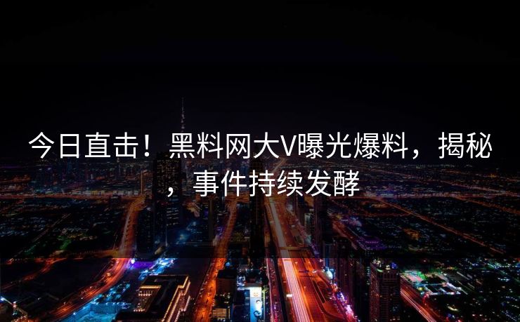今日直击！黑料网大V曝光爆料，揭秘，事件持续发酵