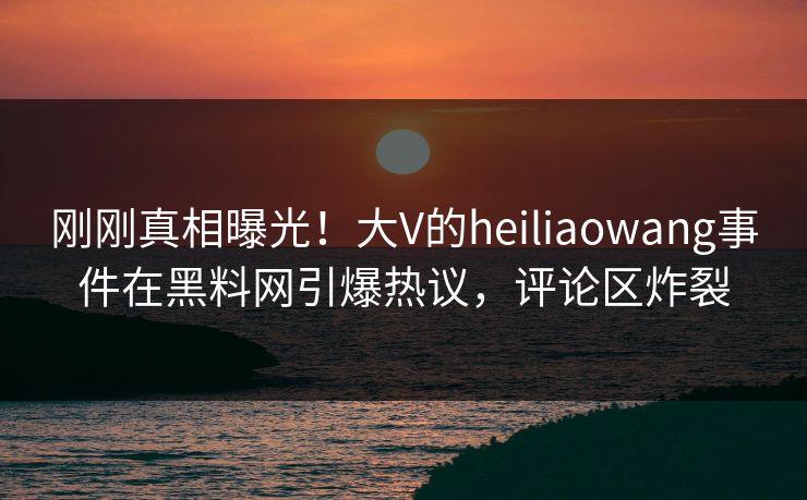 刚刚真相曝光！大V的heiliaowang事件在黑料网引爆热议，评论区炸裂