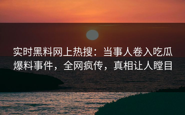 实时黑料网上热搜：当事人卷入吃瓜爆料事件，全网疯传，真相让人瞠目