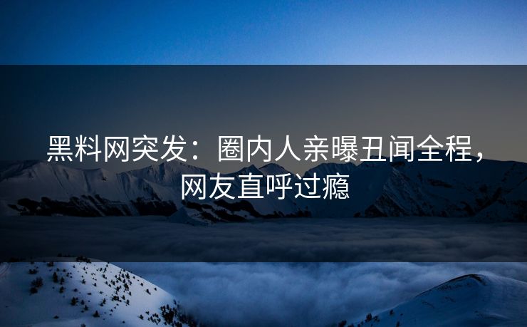 黑料网突发：圈内人亲曝丑闻全程，网友直呼过瘾