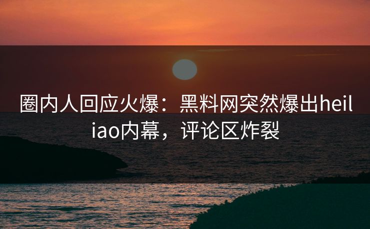 圈内人回应火爆：黑料网突然爆出heiliao内幕，评论区炸裂  第1张