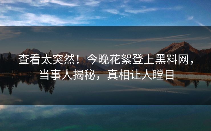 查看太突然！今晚花絮登上黑料网，当事人揭秘，真相让人瞠目