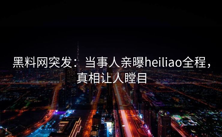 黑料网突发：当事人亲曝heiliao全程，真相让人瞠目