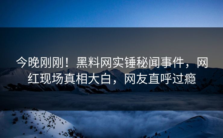 今晚刚刚！黑料网实锤秘闻事件，网红现场真相大白，网友直呼过瘾