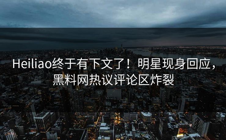 Heiliao终于有下文了！明星现身回应，黑料网热议评论区炸裂  第1张