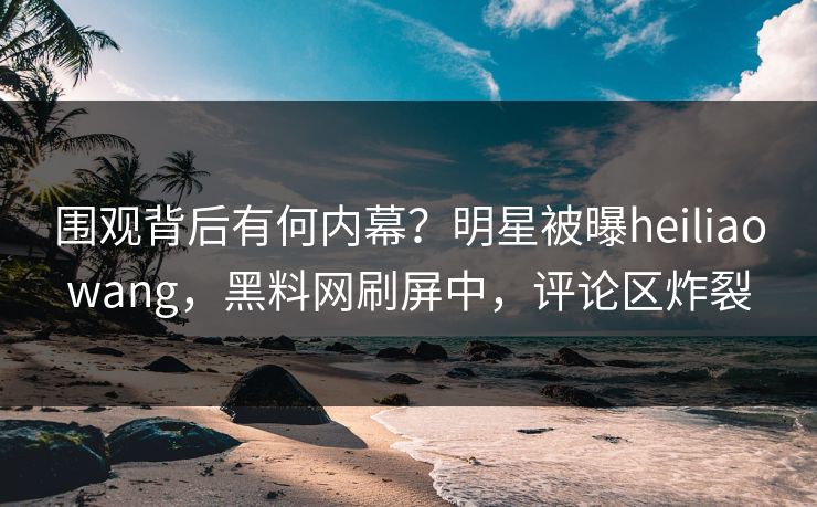 围观背后有何内幕？明星被曝heiliaowang，黑料网刷屏中，评论区炸裂