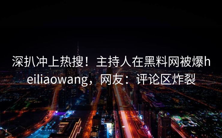 深扒冲上热搜！主持人在黑料网被爆heiliaowang，网友：评论区炸裂  第1张
