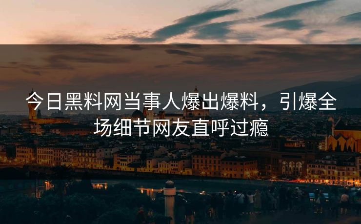 今日黑料网当事人爆出爆料，引爆全场细节网友直呼过瘾