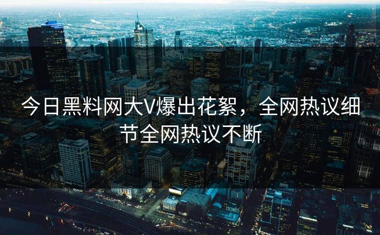 今日黑料网大V爆出花絮，全网热议细节全网热议不断