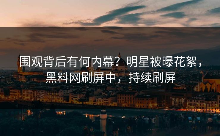 围观背后有何内幕？明星被曝花絮，黑料网刷屏中，持续刷屏  第1张