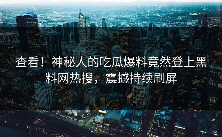 查看！神秘人的吃瓜爆料竟然登上黑料网热搜，震撼持续刷屏
