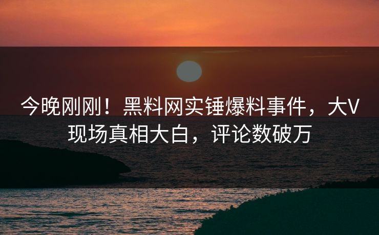 今晚刚刚！黑料网实锤爆料事件，大V现场真相大白，评论数破万