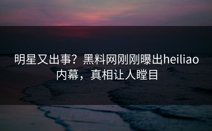 明星又出事？黑料网刚刚曝出heiliao内幕，真相让人瞠目  第1张