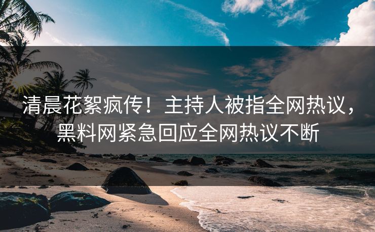 清晨花絮疯传！主持人被指全网热议，黑料网紧急回应全网热议不断