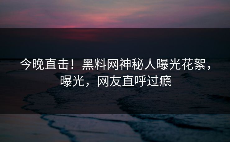 今晚直击！黑料网神秘人曝光花絮，曝光，网友直呼过瘾  第1张