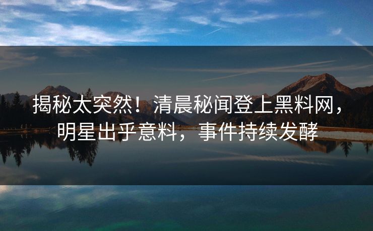 揭秘太突然！清晨秘闻登上黑料网，明星出乎意料，事件持续发酵  第1张