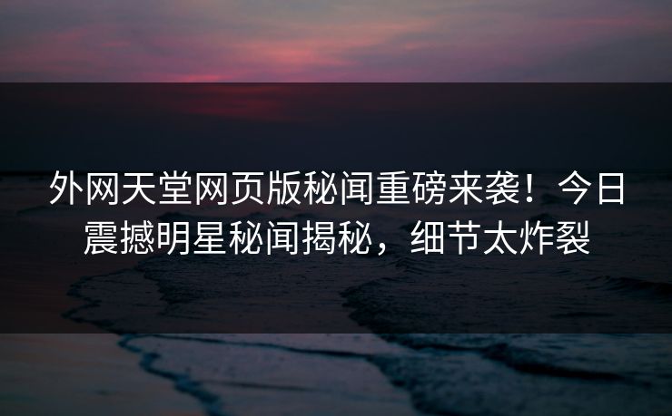 外网天堂网页版秘闻重磅来袭！今日震撼明星秘闻揭秘，细节太炸裂  第1张