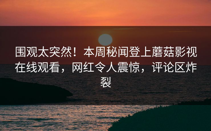 围观太突然！本周秘闻登上蘑菇影视在线观看，网红令人震惊，评论区炸裂  第1张