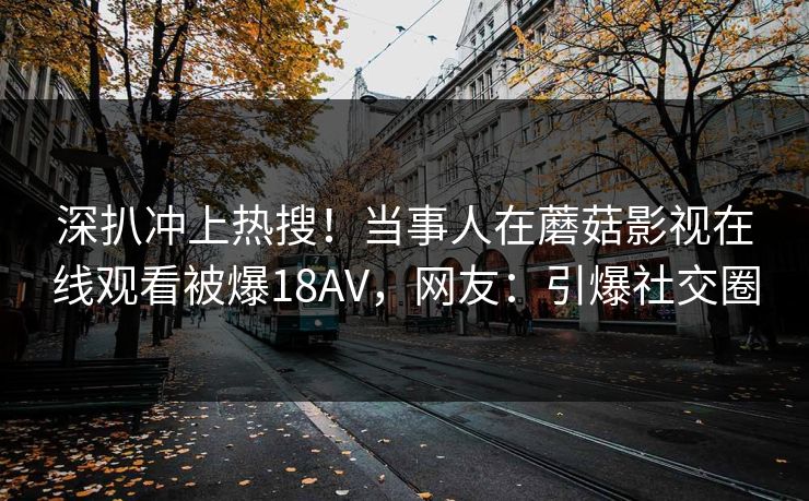 深扒冲上热搜！当事人在蘑菇影视在线观看被爆18AV，网友：引爆社交圈  第1张
