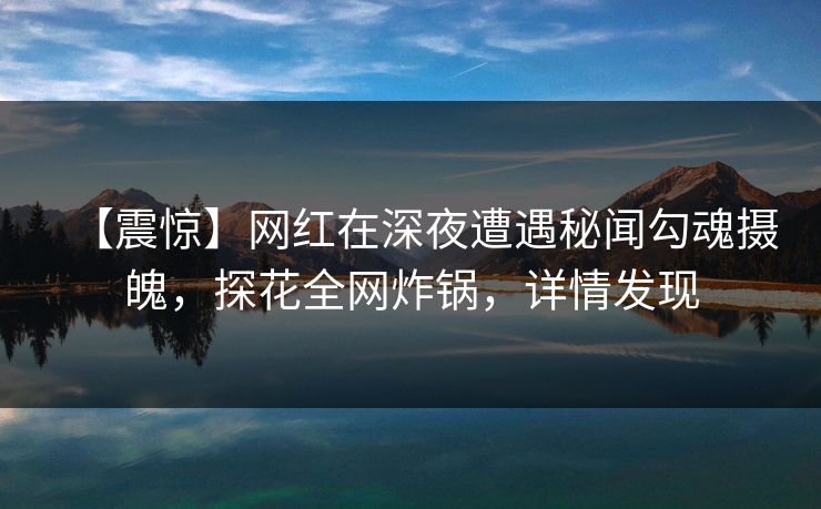 【震惊】网红在深夜遭遇秘闻勾魂摄魄，探花全网炸锅，详情发现