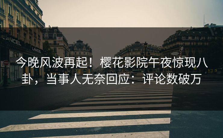 今晚风波再起！樱花影院午夜惊现八卦，当事人无奈回应：评论数破万
