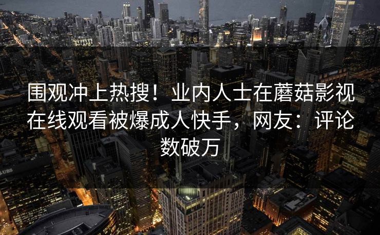 围观冲上热搜!业内人士在蘑菇影视在线观看被爆成人快手,网友:评论数破万