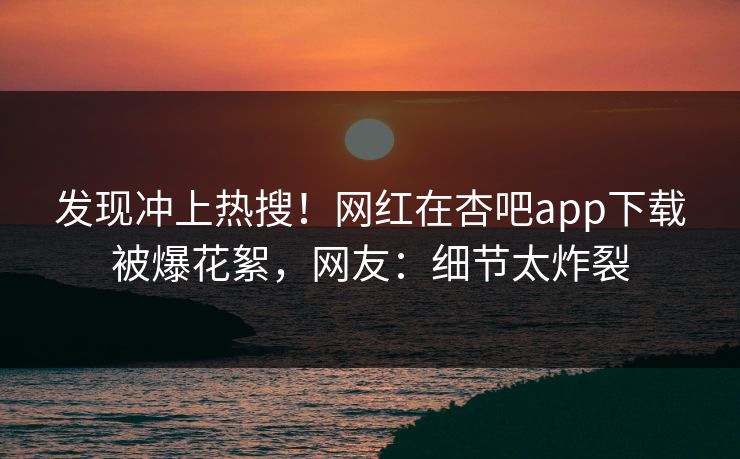 发现冲上热搜!网红在杏吧app下载被爆花絮,网友:细节太炸裂