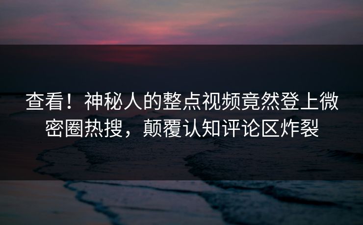 查看！神秘人的整点视频竟然登上微密圈热搜，颠覆认知评论区炸裂