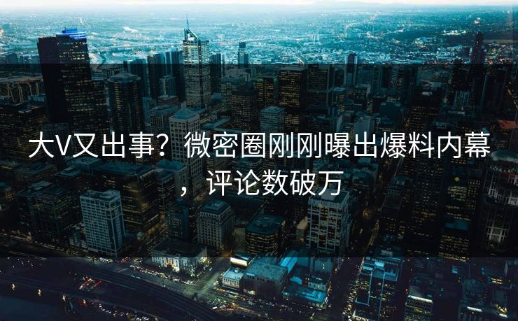 大V又出事？微密圈刚刚曝出爆料内幕，评论数破万