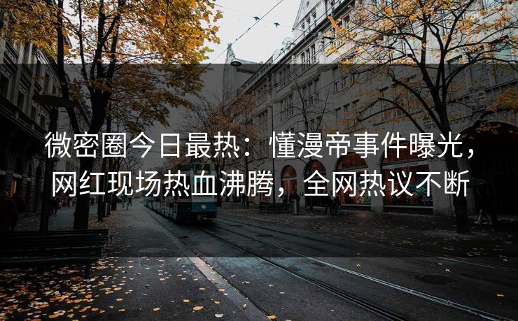 微密圈今日最热:懂漫帝事件曝光,网红现场热血沸腾,全网热议不断
