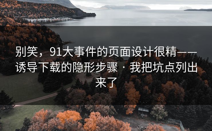 别笑，91大事件的页面设计很精——诱导下载的隐形步骤 · 我把坑点列出来了