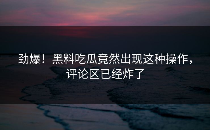 劲爆！黑料吃瓜竟然出现这种操作，评论区已经炸了