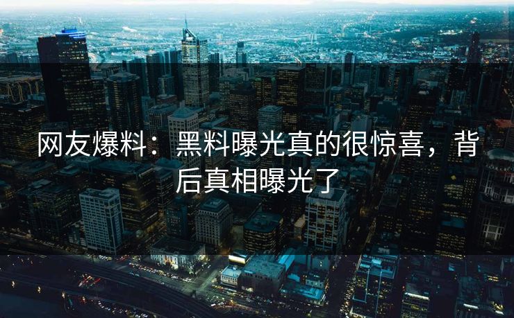 网友爆料：黑料曝光真的很惊喜，背后真相曝光了  第1张