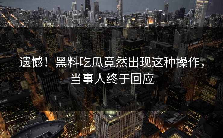 遗憾！黑料吃瓜竟然出现这种操作，当事人终于回应  第1张