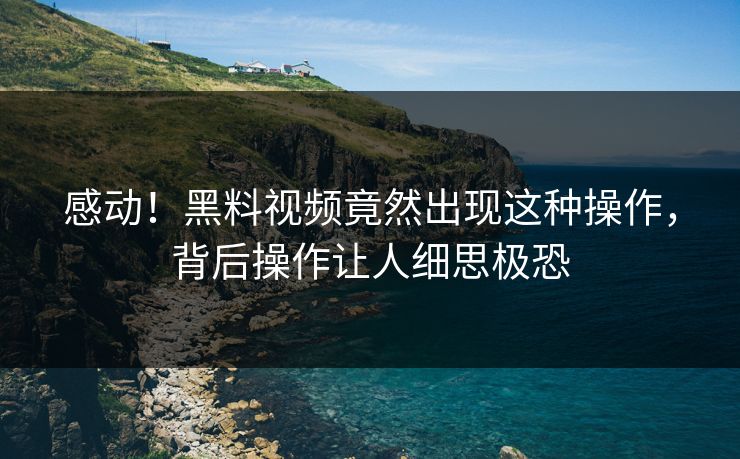 感动！黑料视频竟然出现这种操作，背后操作让人细思极恐