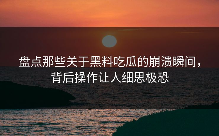 盘点那些关于黑料吃瓜的崩溃瞬间，背后操作让人细思极恐  第1张