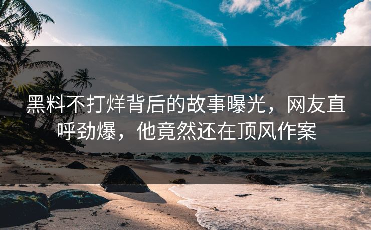 黑料不打烊背后的故事曝光，网友直呼劲爆，他竟然还在顶风作案