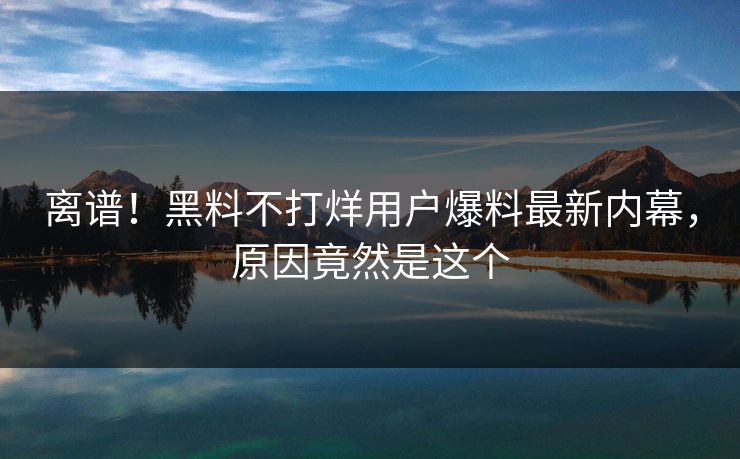 离谱！黑料不打烊用户爆料最新内幕，原因竟然是这个