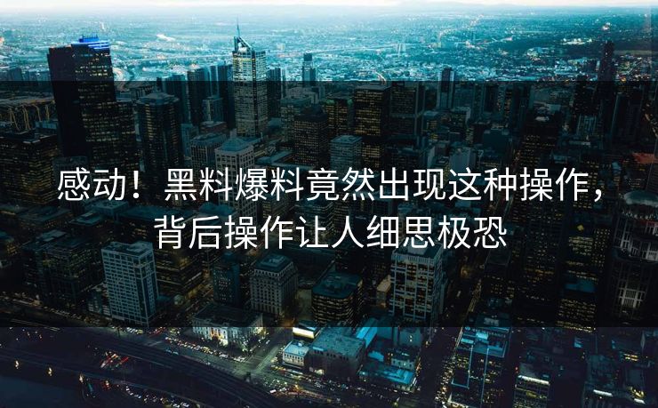 感动！黑料爆料竟然出现这种操作，背后操作让人细思极恐  第1张