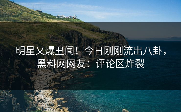 明星又爆丑闻！今日刚刚流出八卦，黑料网网友：评论区炸裂