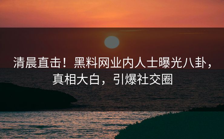 清晨直击！黑料网业内人士曝光八卦，真相大白，引爆社交圈