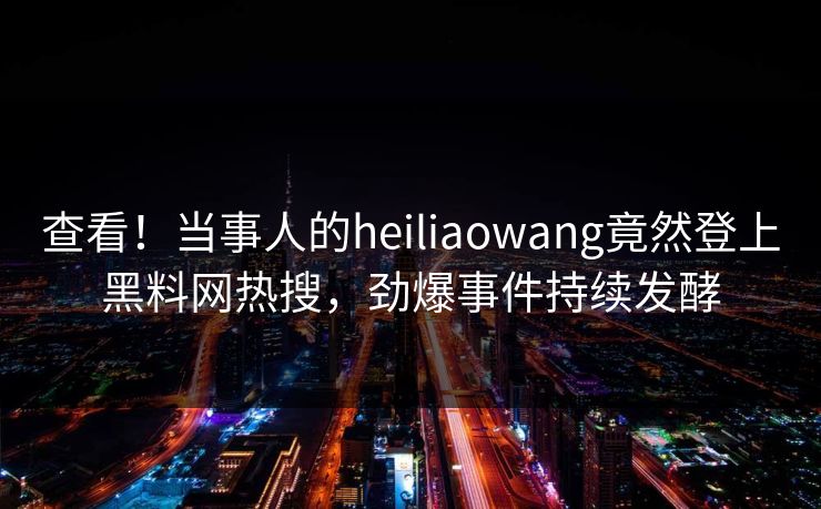 查看！当事人的heiliaowang竟然登上黑料网热搜，劲爆事件持续发酵