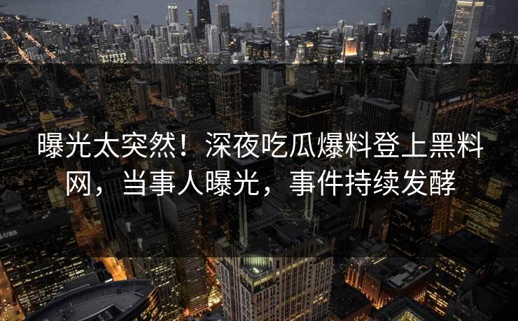 曝光太突然！深夜吃瓜爆料登上黑料网，当事人曝光，事件持续发酵