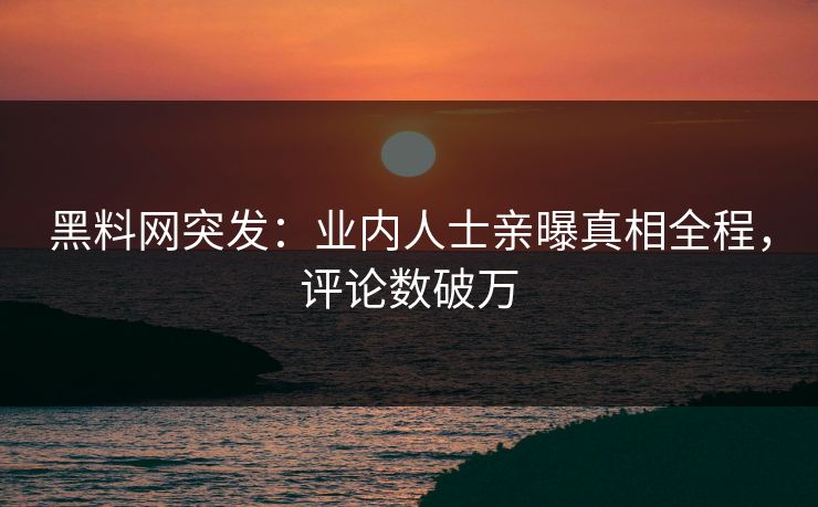 黑料网突发：业内人士亲曝真相全程，评论数破万