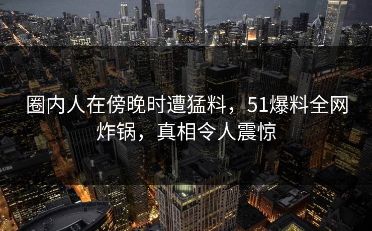 圈内人在傍晚时遭猛料，51爆料全网炸锅，真相令人震惊